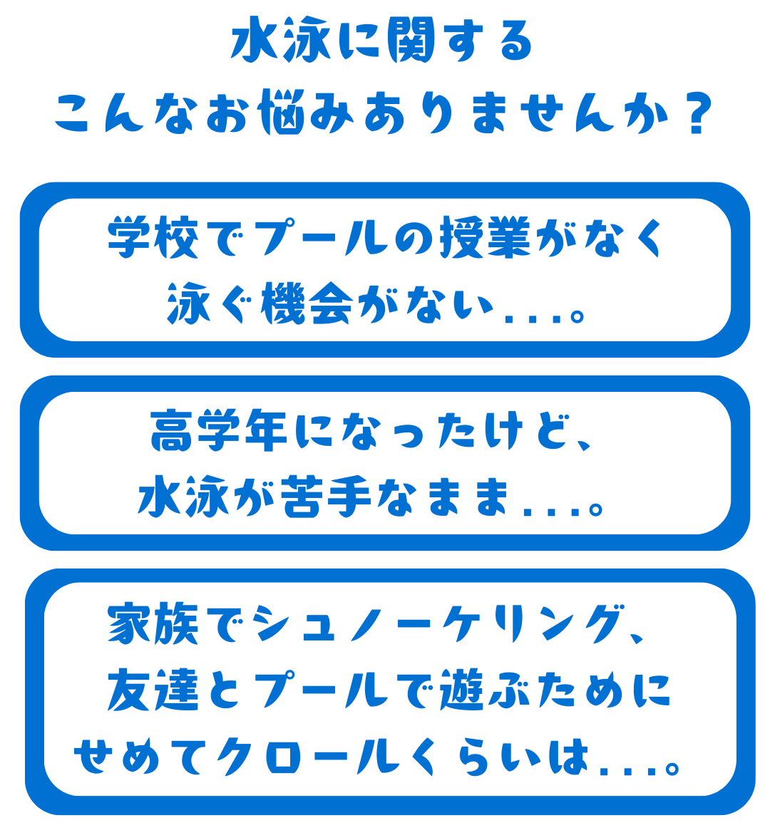 水泳に関する こんなお悩みありませんか?学校でプールの授業がなく 泳ぐ機会がない...。高学年になったけど、 水泳が苦手なまま...。家族でシュノーケリング、 友達とプールで遊ぶために せめてクロールくらいは...。