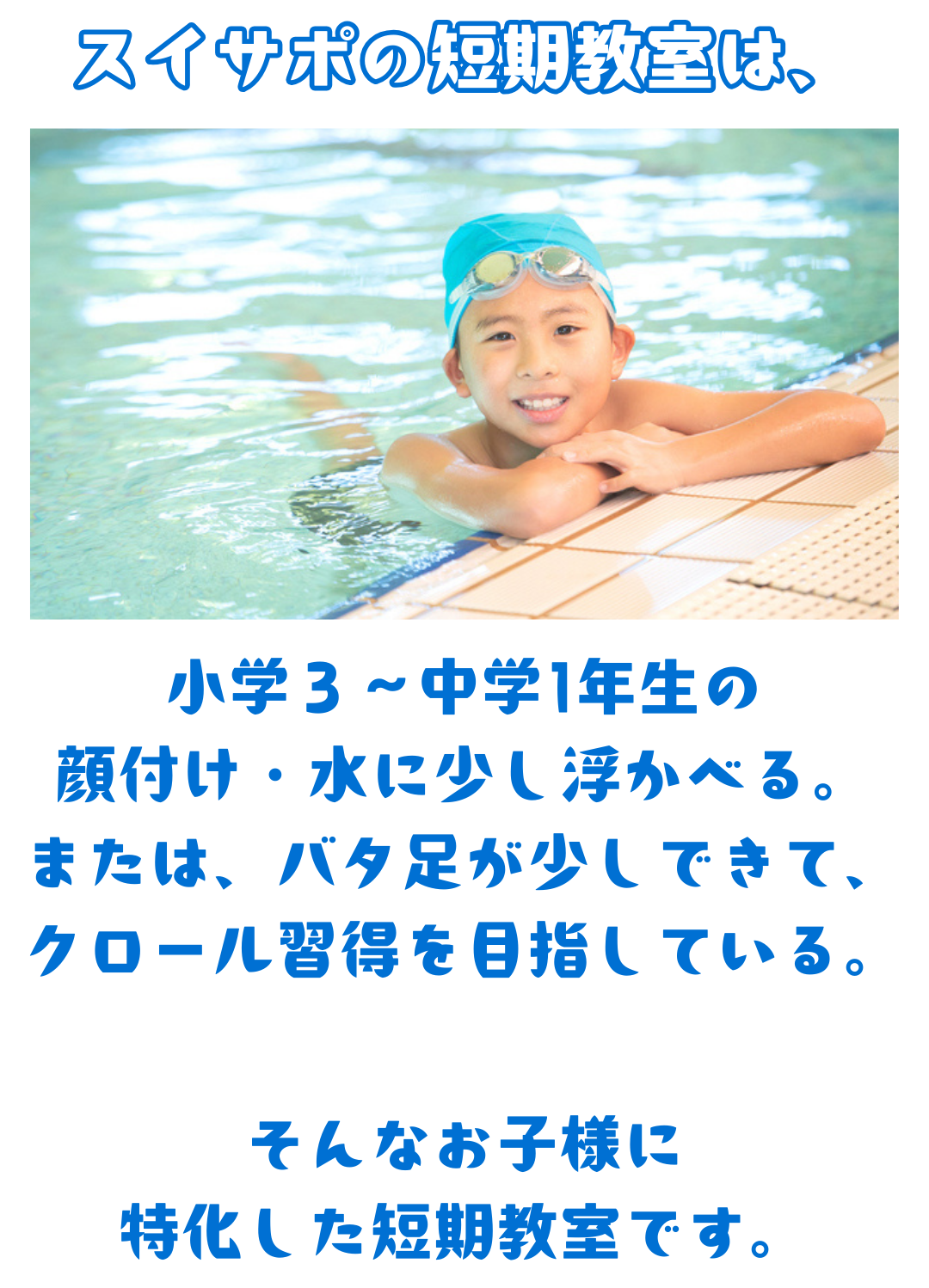 スイサポの短期教室は、小学3~中学1年生の 顔付け・水に少し浮かべる。 または、バタ足が少しできて、 クロール習得を目指している。そんなお子様に 特化した短期水泳教室です。